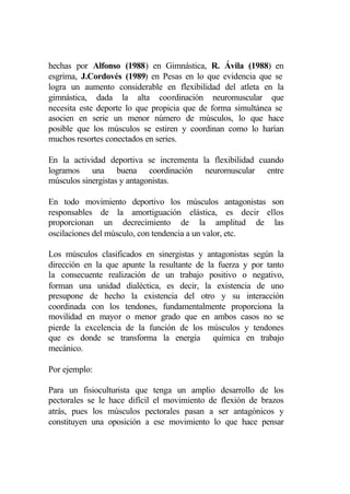 hechas por Alfonso (1988) en Gimnástica, R. Ávila (1988) en
esgrima, J.Cordovés (1989) en Pesas en lo que evidencia que se
logra un aumento considerable en flexibilidad del atleta en la
gimnástica, dada la alta coordinación neuromuscular que
necesita este deporte lo que propicia que de forma simultánea se
asocien en serie un menor número de músculos, lo que hace
posible que los músculos se estiren y coordinan como lo harían
muchos resortes conectados en series.

En la actividad deportiva se incrementa la flexibilidad cuando
logramos una buena coordinación neuromuscular entre
músculos sinergistas y antagonistas.

En todo movimiento deportivo los músculos antagonistas son
responsables de la amortiguación elástica, es decir ellos
proporcionan un decrecimiento de la amplitud de las
oscilaciones del músculo, con tendencia a un valor, etc.

Los músculos clasificados en sinergistas y antagonistas según la
dirección en la que apunte la resultante de la fuerza y por tanto
la consecuente realización de un trabajo positivo o negativo,
forman una unidad dialéctica, es decir, la existencia de uno
presupone de hecho la existencia del otro y su interacción
coordinada con los tendones, fundamentalmente proporciona la
movilidad en mayor o menor grado que en ambos casos no se
pierde la excelencia de la función de los músculos y tendones
que es donde se transforma la energía química en trabajo
mecánico.

Por ejemplo:

Para un fisioculturista que tenga un amplio desarrollo de los
pectorales se le hace difícil el movimiento de flexión de brazos
atrás, pues los músculos pectorales pasan a ser antagónicos y
constituyen una oposición a ese movimiento lo que hace pensar
 