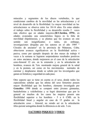 músculos y segmentos de los discos vertebrales, lo que
condicionan cambios de la movilidad en las articulaciones y el
nivel de desarrollo de la flexibilidad. La mayor movilidad en las
articulaciones se observa entre los 10-14 años. En estas edades
el trabajo sobre la flexibilidad y su desarrollo resulta 2 veces
más efectivo que en edades mayores.(B.V.Serdeu, 1970), en
edades avanzadas una característica lógica es la falta de
movilidad (hipokinesia), y se plantea que los avances en este
sentido    son     insignificantes   o     nulos, sin    embargo,
investigaciones dirigidas por los autores en el año 1989 "
Círculos de ancianos" en la provincia de Matanzas, Cuba;
obtuvieron avances significativos en la flexibilidad activa -
pasiva, como por ejemplo después de dos meses de trabajo 4
veces a la semana se lograron sorprendentes resultados positivos
en estos ancianos, donde mejoraron en el caso de la articulación
coxo-femoral 12 cm. en la extensión y en la articulación de
hombros, avances de 7cm. mostrando mejora general de la salud
y en la postura, así como en los movimientos normales de
caminar y desplazarse donde se señala por los investigados que
ganan en fortaleza y seguridad en cada paso.

Otro aspecto que se tiene en cuenta es el sexo, donde todos los
especialistas señalan que las atletas del sexo femenino poseen
mayor flexibilidad que los hombres, elemento investigado por
González 1990 donde se comparó entre jóvenes gimnastas,
baskebolistas y voleibolistas y se logró determinar que por lo
general en muchos de los casos las mujeres poseen una
flexibilidad superior a los hombres - 5 a 6 CMS. en la
flexibilidad lineal y angular en caso de 15 grados en la
articulación coxo - femoral, no siendo así en la articulación
tibio-peroné astragalina donde la diferencia es de solo 3 cm.

              FACTORES PSIQUICO Y FISICO
 