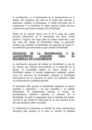 la coordinación y a la disminución de la economización en el
trabajo, ello constituye una causa de la lesión para músculos y
ligamentos, también el prearranque, el miedo provocado por la
competencia o la excitación de algún ejercicio puede provocar
contracciones que frenen el trabajo de la flexibilidad.

Dentro de los factores físicos está el de la carga que puede
provocar alteraciones en la musculatura del atleta, resulta
positivo o negativo una carga entre los límites medio-alto y muy
alto antes del trabajo de flexibilidad, frenan su desarrollo,
mientras que combinar la flexibilidad con ejercicios de fuerza se
ha establecido que incrementan en gran medida la flexibilidad.

INFLUENCIA  DE    LA   METODOLOGIA   Y                         EL
CALENTAMIENTO      UTILIZADO    PARA                           EL
DESARROLLO DE LA FLEXIBILIDAD

La dosificación adecuada del trabajo de flexibilidad es uno de
los factores que influyen decisivamente en el desarrollo de la
misma. Es aconsejable dedicar un mayor tiempo a la
flexibilidad durante el período preparatorio repitiendo muchas
veces los ejercicios de flexibilidad, combinar la flexibilidad
activa-pasiva con los ejercicios de pausa son elementos vitales
en el desarrollo de la amplitud articular.

El entrenador debe ejecutar la flexibilidad trabajando los planos
generales y específicos o sea que respondan a un deporte
determinado. El calentamiento especial, el masaje, los
procedimientos calóricos, impulsan el aumento de la
flexibilidad. Al subir la temperatura baja la densidad del líquido
sinovial lo que facilita la lubricación de la caja articular lo que
hace que disminuya dicha viscosidad.

La dosificación la determina la cantidad de series (repeticiones)
necesarias para alcanzar en la clase en cuestión la amplitud
 