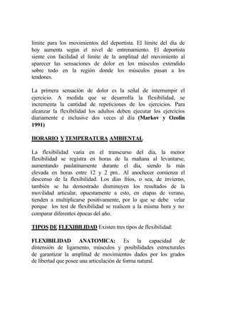 límite para los movimientos del deportista. El límite del día de
hoy aumenta según el nivel de entrenamiento. El deportista
siente con facilidad el límite de la amplitud del movimiento al
aparecer las sensaciones de dolor en los músculos extendido
sobre todo en la región donde los músculos pasan a los
tendones.

La primera sensación de dolor es la señal de interrumpir el
ejercicio. A medida que se desarrolla la flexibilidad, se
incrementa la cantidad de repeticiones de los ejercicios. Para
alcanzar la flexibilidad los adultos deben ejecutar los ejercicios
diariamente e inclusive dos veces al día (Markov y Ozolin
1991)

HORARIO Y TEMPERATURA AMBIENTAL

La flexibilidad varía en el transcurso del día, la menor
flexibilidad se registra en horas de la mañana al levantarse,
aumentando paulatinamente durante el día, siendo la más
elevada en horas entre 12 y 2 pm.. Al anochecer comienza el
descenso de la flexibilidad. Los días fríos, o sea, de invierno,
también se ha demostrado disminuyen los resultados de la
movilidad articular, opuestamente a esto, en etapas de verano,
tienden a multiplicarse positivamente, por lo que se debe velar
porque los test de flexibilidad se realicen a la misma hora y no
comparar diferentes épocas del año.

TIPOS DE FLEXIBILIDAD Existen tres tipos de flexibilidad:

FLEXIBILIDAD ANATOMICA: Es la capacidad de
distensión de ligamento, músculos y posibilidades estructurales
de garantizar la amplitud de movimientos dados por los grados
de libertad que posee una articulación de forma natural.
 