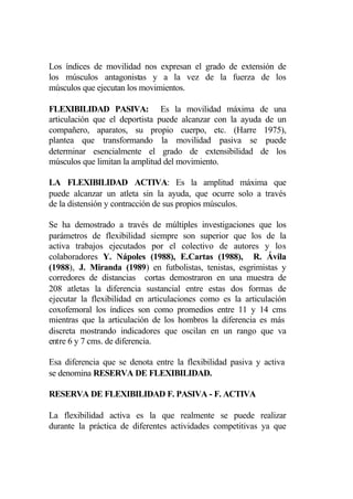 Los índices de movilidad nos expresan el grado de extensión de
los músculos antagonistas y a la vez de la fuerza de los
músculos que ejecutan los movimientos.

FLEXIBILIDAD PASIVA: Es la movilidad máxima de una
articulación que el deportista puede alcanzar con la ayuda de un
compañero, aparatos, su propio cuerpo, etc. (Harre 1975),
plantea que transformando la movilidad pasiva se puede
determinar esencialmente el grado de extensibilidad de los
músculos que limitan la amplitud del movimiento.

LA FLEXIBILIDAD ACTIVA: Es la amplitud máxima que
puede alcanzar un atleta sin la ayuda, que ocurre solo a través
de la distensión y contracción de sus propios músculos.

Se ha demostrado a través de múltiples investigaciones que los
parámetros de flexibilidad siempre son superior que los de la
activa trabajos ejecutados por el colectivo de autores y los
colaboradores Y. Nápoles (1988), E.Cartas (1988), R. Ávila
(1988), J. Miranda (1989) en futbolistas, tenistas, esgrimistas y
corredores de distancias cortas demostraron en una muestra de
208 atletas la diferencia sustancial entre estas dos formas de
ejecutar la flexibilidad en articulaciones como es la articulación
coxofemoral los índices son como promedios entre 11 y 14 cms
mientras que la articulación de los hombros la diferencia es más
discreta mostrando indicadores que oscilan en un rango que va
entre 6 y 7 cms. de diferencia.

Esa diferencia que se denota entre la flexibilidad pasiva y activa
se denomina RESERVA DE FLEXIBILIDAD.

RESERVA DE FLEXIBILIDAD F. PASIVA - F. ACTIVA

La flexibilidad activa es la que realmente se puede realizar
durante la práctica de diferentes actividades competitivas ya que
 