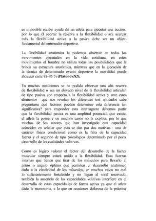 es imposible recibir ayuda de un atleta para ejecutar una acción,
por lo que el acortar la reserva a la flexibilidad o sea acercar
más la flexibilidad activa a la pasiva debe ser un objeto
fundamental del entrenador deportivo.

La flexibilidad anatómica la podemos observar en todos los
movimientos ejecutados en la vida cotidiana, en estos
movimientos el hombre no utiliza todas las posibilidades que le
brinda su estructura anatómica, mientras que en la ejecución de
la técnica de determinado evento deportivo la movilidad puede
alcanzar entre 85-95 % (Platonov/82).

En muchas mediciones se ha podido observar una alta reserva
de flexibilidad o sea un elevado nivel de la flexibilidad articular
de tipo pasiva con respecto a la flexibilidad activa y ante estos
elementos que nos revelan los diferentes test aplicados cabe
preguntarse qué factores pueden determinar esta diferencia tan
significativa? para responder esta interrogante debemos partir
que la flexibilidad pasiva es una amplitud potencial, que existe,
el atleta la posee y en muchos casos no la explota, por lo que
muchos de los autores que han investigado esta capacidad
coinciden en señalar que esto se dan por dos motivos : uno de
carácter físico condicional como es la falta de la capacidad
fuerza y el segundo de tipo psicológico determinado por el poco
desarrollo de las cualidades volitivas.

Como es lógico valorar el factor del desarrollo de la fuerza
muscular siempre estará unido a la flexibilidad. Esas fuerzas
internas que tienen que tirar de los músculos para llevarlo al
plano o ángulo óptimo que permiten el desarrollo anatómico
dado a la elasticidad de los músculos, en muchos casos no está
lo suficientemente fortalecido y no llegan al nivel reservado,
también la ausencia de las capacidades volitivas interfiere en el
desarrollo de estas capacidades de forma activa ya que el atleta
dado la monotonía, a lo que en ocasiones dolorosa de la práctica
 