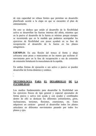 de esta capacidad no rebasa límites que permitan un desarrollo
planificado acorde a la etapa en que se encuentre el plan de
entrenamiento.

De esto se deduce que unido al desarrollo de la flexibilidad
activa se desarrollan las fuerzas internas del atleta, mientras que
en la pasiva el desarrollo de la fuerza es mínimo porque siempre
se recomienda que en la medida que podamos acompañar los
ejercicios de flexibilidad con pesos ayudará en su fase de
recuperación al desarrollo de la fuerza en los planos
antagónicos.

EJEMPLO: En una flexión del tronco al frente y abajo
colocarse unas pesas o mancuernas en las manos que aceleran el
movimiento pero en la fase de recuperación o sea de extensión
de extensión fortalecerá la musculatura de la espalda.

En ambas formas de ejecución o sea activo o pasivo se pueden
desarrollar de forma dinámico y estático.
.
.

METODOLOGIA           PARA     EL    DESARROLLO          DE    LA
FLEXIBILIDAD

Los medios fundamentales para desarrollar la flexibilidad son
los ejercicios físicos de tipo general y especial ejecutados de
forma pasiva y activa (sin ayuda y con ayuda) y combinados
dentro de ello se destacan los diferentes estiramientos, giros,
inclinaciones, torsiones, flexiones, extensiones, etc. Estos
adquieren un carácter general al desarrollar todos los planos
articulares en diferentes movimientos pasando por todos los
planos y ejes.
 