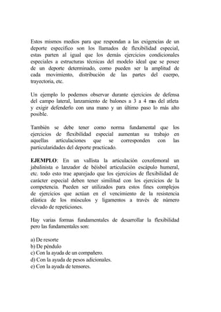 Estos mismos medios para que respondan a las exigencias de un
deporte específico son los llamados de flexibilidad especial,
estas parten al igual que los demás ejercicios condicionales
especiales a estructuras técnicas del modelo ideal que se posee
de un deporte determinado, como pueden ser la amplitud de
cada movimiento, distribución de las partes del cuerpo,
trayectoria, etc.

Un ejemplo lo podemos observar durante ejercicios de defensa
del campo lateral, lanzamiento de balones a 3 a 4 m del atleta
                                                   as
y exigir defenderlo con una mano y un último paso lo más alto
posible.

También se debe tener como norma fundamental que los
ejercicios de flexibilidad especial aumentan su trabajo en
aquellas articulaciones que se corresponden con las
particularidades del deporte practicado.

EJEMPLO: En un vallista la articulación coxofemoral un
jabalinista o lanzador de béisbol articulación escápulo humeral,
etc. todo esto trae aparejado que los ejercicios de flexibilidad de
carácter especial deben tener similitud con los ejercicios de la
competencia. Pueden ser utilizados para estos fines complejos
de ejercicios que actúan en el vencimiento de la resistencia
elástica de los músculos y ligamentos a través de número
elevado de repeticiones.

Hay varias formas fundamentales de desarrollar la flexibilidad
pero las fundamentales son:

a) De resorte
b) De péndulo
c) Con la ayuda de un compañero.
d) Con la ayuda de pesos adicionales.
e) Con la ayuda de tensores.
 