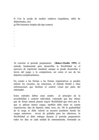 f) Con la ayuda de medios estáticos (espalderas, tabla de
abdominales, etc)
g) Movimientos simples (de tipo conteo)
.
.
.
.
.
.
..




Al concluir el período preparatorio (Bakov-Ozolin 1991) el
método fundamental para desarrollar la flexibilidad es el
ejercicio de repetición standard, aunque se puede desarrollar a
través del juego y la competencia, así como el uso de los
deportes complementarios.

En cuanto a las formas a las formas organizativas se pueden
utilizar los circuitos, las estaciones, el método frontal y otras
informaciones que faciliten el control visual por parte del
entrenador.

Estos métodos deben estar unidos            al principio de la
accesibilidad y carácter individual, valorando que hay atletas
que de forma natural poseen mayor flexibilidad que otros por lo
que se aplican menos cargas, también debe tener en cuenta
experiencias, tipo de deporte, edad, sexo, etc. De la gradualidad
de la carga se debe valorar su ascenso paulatino donde las
cargas anteriores sirven de peldaño para las ulteriores, la
flexibilidad se debe trabajar durante el período preparatorio
todos los días en cada unidad de entrenamiento, formando en
 