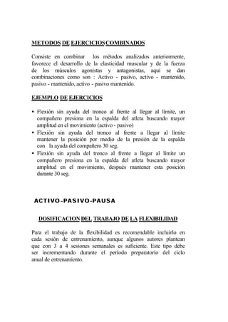 METODOS DE EJERCICIOS COMBINADOS

Consiste en combinar los métodos analizados anteriormente,
favorece el desarrollo de la elasticidad muscular y de la fuerza
de los músculos agonistas y antagonistas, aquí se dan
combinaciones como son : Activo - pasivo, activo - mantenido,
pasivo - mantenido, activo - pasivo mantenido.

EJEMPLO DE EJERCICIOS

• Flexión sin ayuda del tronco al frente al llegar al límite, un
  compañero presiona en la espalda del atleta buscando mayor
  amplitud en el movimiento (activo - pasivo)
• Flexión sin ayuda del tronco al frente a llegar al límite
  mantener la posición por medio de la presión de la espalda
  con la ayuda del compañero 30 seg.
• Flexión sin ayuda del tronco al frente a llegar al límite un
  compañero presiona en la espalda del atleta buscando mayor
  amplitud en el movimiento, después mantener esta posición
  durante 30 seg.



 A C T I V O - P A S I V O -P A U S A


  DOSIFICACION DEL TRABAJO DE LA FLEXIBILIDAD

Para el trabajo de la flexibilidad es recomendable incluirlo en
cada sesión de entrenamiento, aunque algunos autores plantean
que con 3 a 4 sesiones semanales es suficiente. Este tipo debe
ser incrementando durante el período preparatorio del ciclo
anual de entrenamiento.
 