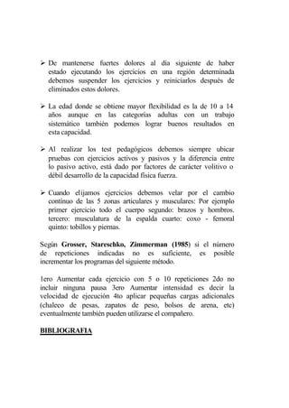 Ø De mantenerse fuertes dolores al día siguiente de haber
  estado ejecutando los ejercicios en una región determinada
  debemos suspender los ejercicios y reiniciarlos después de
  eliminados estos dolores.

Ø La edad donde se obtiene mayor flexibilidad es la de 10 a 14
  años aunque en las categorías adultas con un trabajo
  sistemático también podemos lograr buenos resultados en
  esta capacidad.

Ø Al realizar los test pedagógicos debemos siempre ubicar
  pruebas con ejercicios activos y pasivos y la diferencia entre
  lo pasivo activo, está dado por factores de carácter volitivo o
  débil desarrollo de la capacidad física fuerza.

Ø Cuando elijamos ejercicios debemos velar por el cambio
  contínuo de las 5 zonas articulares y musculares: Por ejemplo
  primer ejercicio todo el cuerpo segundo: brazos y hombros.
  tercero: musculatura de la espalda cuarto: coxo - femoral
  quinto: tobillos y piernas.

Según Grosser, Stareschko, Zimmerman (1985) si el número
de repeticiones indicadas no es suficiente, es posible
incrementar los programas del siguiente método.

1ero Aumentar cada ejercicio con 5 o 10 repeticiones 2do no
incluir ninguna pausa 3ero Aumentar intensidad es decir la
velocidad de ejecución 4to aplicar pequeñas cargas adicionales
(chaleco de pesas, zapatos de peso, bolsos de arena, etc)
eventualmente también pueden utilizarse el compañero.

BIBLIOGRAFIA
 