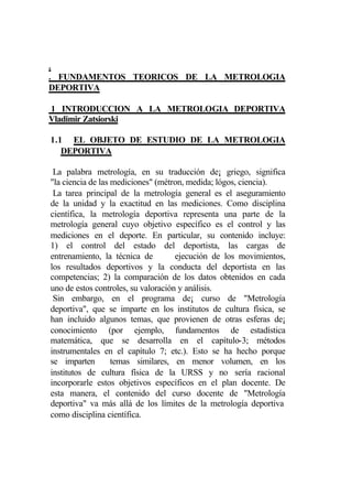 .
. FUNDAMENTOS TEORICOS DE LA METROLOGIA
DEPORTIVA

1 INTRODUCCION A LA METROLOGIA DEPORTIVA
Vladimir Zatsiorski

1.1 EL OBJETO DE ESTUDIO DE LA METROLOGIA
   DEPORTIVA

 La palabra metrología, en su traducción de¡ griego, significa
"la ciencia de las mediciones" (métron, medida; lógos, ciencia).
 La tarea principal de la metrología general es el aseguramiento
de la unidad y la exactitud en las mediciones. Como disciplina
científica, la metrología deportiva representa una parte de la
metrología general cuyo objetivo específico es el control y las
mediciones en el deporte. En particular, su contenido incluye:
1) el control del estado del deportista, las cargas de
entrenamiento, la técnica de         ejecución de los movimientos,
los resultados deportivos y la conducta del deportista en las
competencias; 2) la comparación de los datos obtenidos en cada
uno de estos controles, su valoración y análisis.
 Sin embargo, en el programa de¡ curso de "Metrología
deportiva", que se imparte en los institutos de cultura física, se
han incluido algunos temas, que provienen de otras esferas de¡
conocimiento (por ejemplo, fundamentos de estadística
matemática, que se desarrolla en el capítulo-3; métodos
instrumentales en el capítulo 7; etc.). Esto se ha hecho porque
se imparten        temas similares, en menor volumen, en los
institutos de cultura física de la URSS y no sería racional
incorporarle estos objetivos específicos en el plan docente. De
esta manera, el contenido del curso docente de "Metrología
deportiva" va más allá de los límites de la metrología deportiva
como disciplina científica.
 
