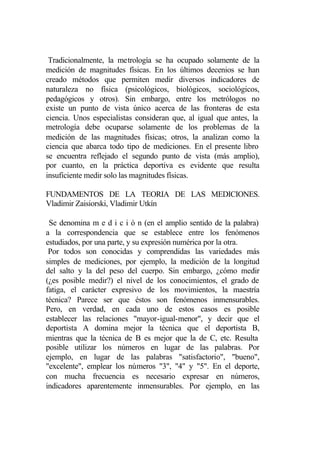 Tradicionalmente, la metrología se ha ocupado solamente de la
medición de magnitudes físicas. En los últimos decenios se han
creado métodos que permiten medir diversos indicadores de
naturaleza no física (psicológicos, biológicos, sociológicos,
pedagógicos y otros). Sin embargo, entre los metrólogos no
existe un punto de vista único acerca de las fronteras de esta
ciencia. Unos especialistas consideran que, al igual que antes, la
metrología debe ocuparse solamente de los problemas de la
medición de las magnitudes físicas; otros, la analizan como la
ciencia que abarca todo tipo de mediciones. En el presente libro
se encuentra reflejado el segundo punto de vista (más amplio),
por cuanto, en la práctica deportiva es evidente que resulta
insuficiente medir solo las magnitudes físicas.

FUNDAMENTOS DE LA TEORIA DE LAS MEDICIONES.
Vladimir Zaisiorski, Vladimir Utkín

 Se denomina m e d i c i ó n (en el amplio sentido de la palabra)
a la correspondencia que se establece entre los fenómenos
estudiados, por una parte, y su expresión numérica por la otra.
 Por todos son conocidas y comprendidas las variedades más
simples de mediciones, por ejemplo, la medición de la longitud
del salto y la del peso del cuerpo. Sin embargo, ¿cómo medir
(¿es posible medir?) el nivel de los conocimientos, el grado de
fatiga, el carácter expresivo de los movimientos, la maestría
técnica? Parece ser que éstos son fenómenos inmensurables.
Pero, en verdad, en cada uno de estos casos es posible
establecer las relaciones "mayor-igual-menor", y decir que el
deportista A domina mejor la técnica que el deportista B,
mientras que la técnica de B es mejor que la de C, etc. Resulta
posible utilizar los números en lugar de las palabras. Por
ejemplo, en lugar de las palabras "satisfactorio", "bueno",
"excelente", emplear los números "3", "4" y "5". En el deporte,
con mucha frecuencia es necesario expresar en números,
indicadores aparentemente inmensurables. Por ejemplo, en las
 