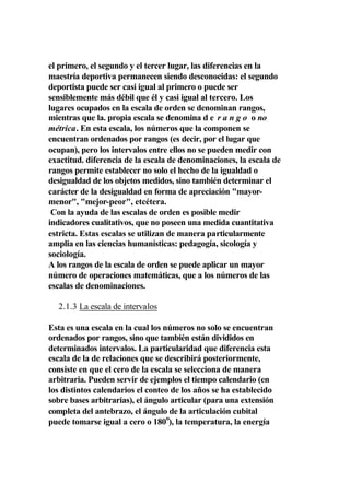 el primero, el segundo y el tercer lugar, las diferencias en la
maestría deportiva permanecen siendo desconocidas: el segundo
deportista puede ser casi igual al primero o puede ser
sensiblemente más débil que él y casi igual al tercero. Los
lugares ocupados en la escala de orden se denominan rangos,
mientras que la. propia escala se denomina d e r a n g o o no
métrica. En esta escala, los números que la componen se
encuentran ordenados por rangos (es decir, por el lugar que
ocupan), pero los intervalos entre ellos no se pueden medir con
exactitud. diferencia de la escala de denominaciones, la escala de
rangos permite establecer no solo el hecho de la igualdad o
desigualdad de los objetos medidos, sino también determinar el
carácter de la desigualdad en forma de apreciación "mayor-
menor", "mejor-peor", etcétera.
 Con la ayuda de las escalas de orden es posible medir
indicadores cualitativos, que no poseen una medida cuantitativa
estricta. Estas escalas se utilizan de manera particularmente
amplia en las ciencias humanísticas: pedagogía, sicología y
sociología.
A los rangos de la escala de orden se puede aplicar un mayor
número de operaciones matemáticas, que a los números de las
escalas de denominaciones.

  2.1.3 La escala de intervalos

Esta es una escala en la cual los números no solo se encuentran
ordenados por rangos, sino que también están divididos en
determinados intervalos. La particularidad que diferencia esta
escala de la de relaciones que se describirá posteriormente,
consiste en que el cero de la escala se selecciona de manera
arbitraria. Pueden servir de ejemplos el tiempo calendario (en
los distintos calendarios el conteo de los años se ha establecido
sobre bases arbitrarias), el ángulo articular (para una extensión
completa del antebrazo, el ángulo de la articulación cubital
puede tomarse igual a cero o 180o), la temperatura, la energía
 