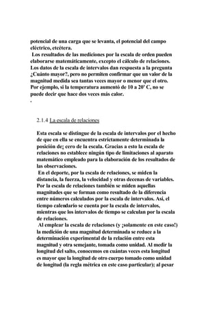 potencial de una carga que se levanta, el potencial del campo
eléctrico, etcétera.
  Los resultados de las mediciones por la escala de orden pueden
elaborarse matemáticamente, excepto el cálculo de relaciones.
Los datos de la escala de intervalos dan respuesta a la pregunta
¿Cuánto mayor?, pero no permiten confirmar que un valor de la
magnitud medida sea tantas veces mayor o menor que el otro.
Por ejemplo, si la temperatura aumentó de 10 a 20' C, no se
puede decir que hace dos veces más calor.
.


  2.1.4 La escala de relaciones

  Esta escala se distingue de la escala de intervalos por el hecho
  de que en ella se encuentra estrictamente determinada la
  posición de¡ cero de la escala. Gracias a esto la escala de
  relaciones no establece ningún tipo de limitaciones al aparato
  matemático empleado para la elaboración de los resultados de
  las observaciones.
   En el deporte, por la escala de relaciones, se miden la
  distancia, la fuerza, la velocidad y otras decenas de variables.
  Por la escala de relaciones también se miden aquellas
  magnitudes que se forman como resultado de la diferencia
  entre números calculados por la escala de intervalos. Así, el
  tiempo calendario se cuenta por la escala de intervalos,
  mientras que los intervalos de tiempo se calculan por la escala
  de relaciones.
   Al emplear la escala de relaciones (y ¡solamente en este caso!)
  la medición de una magnitud determinada se reduce a la
  determinación experimental de la relación entre esta
  magnitud y otra semejante, tomada como unidad. Al medir la
  longitud del salto, conocemos en cuántas veces esta longitud
  es mayor que la longitud de otro cuerpo tomado como unidad
  de longitud (la regla métrica en este caso particular); al pesar
 