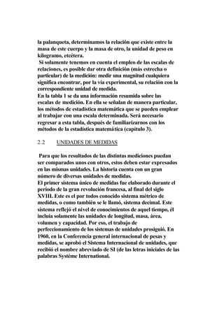 la palanqueta, determinamos la relación que existe entre la
masa de este cuerpo y la masa de otro, la unidad de peso en
kilogramo, etcétera.
 Si solamente tenemos en cuenta el empleo de las escalas de
relaciones, es posible dar otra definición (más estrecha o
particular) de la medición: medir una magnitud cualquiera
significa encontrar, por la vía experimental, su relación con la
correspondiente unidad de medida.
En la tabla 1 se da una información resumida sobre las
escalas de medición. En ella se señalan de manera particular,
los métodos de estadística matemática que se pueden emplear
al trabajar con una escala determinada. Será necesario
regresar a esta tabla, después de familiarizarnos con los
métodos de la estadística matemática (capítulo 3).

2.2     UNIDADES DE MEDIDAS

 Para que los resultados de las distintas mediciones puedan
ser comparados unos con otros, estos deben estar expresados
en las mismas unidades. La historia cuenta con un gran
número de diversas unidades de medidas.
El primer sistema único de medidas fue elaborado durante el
período de la gran revolución francesa, al final del siglo
XVIII. Este es el por todos conocido sistema métrico de
medidas, o como también se le llamó, sistema decimal. Este
sistema reflejó el nivel de conocimientos de aquel tiempo, él
incluía solamente las unidades de longitud, masa, área,
volumen y capacidad. Por eso, el trabajo de
perfeccionamiento de los sistemas de unidades prosiguió. En
1960, en la Conferencia general internacional de pesas y
medidas, se aprobó el Sistema Internacional de unidades, que
recibió el nombre abreviado de SI (de las letras iniciales de las
palabras Systéme International.
 