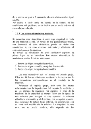 de la carrera es igual a 5 pasos/min, el error relativo real es igual
a 2,5%.
Por cuanto el valor límite del tiempo de la carrera, en las
condiciones del problema, no se indica, no se puede calcular el
error relativo reducido.
.
   2.3.3 Los errores sistemático y aleatorio.

Se denomina error sistemático al error cuya magnitud no varía
de una medición a otra. En virtud de esta particularidad propia,
con frecuencia el error sistemático puede ser dicho con
anterioridad o, en caso extremo, detectado y eliminado al
concluir el proceso de medición.
 El método de eliminación del error sistemático depende, en
primer lugar, de su naturaleza. Los errores sistemáticos de
medición se pueden dividir en tres grupos:

  1. Errores de origen y magnitud conocidos.
  2. Errores de origen conocido y magnitud desconocida.
  3. Errores de origen y magnitud desconocidos.

      Los más inofensivos son los errores del primer grupo.
  Ellos son fácilmente eliminados mediante la incorporación de
  las correcciones correspondientes en el resultado de la
  medición.
      Pertenecen al segundo grupo, ante todo, los errores
  relacionados con la imperfección del método de medición y
  de los aparatos de medición. Por ejemplo, el error de la
  medición de la capacidad de trabajo físico con la ayuda de
  una máscara para recoger el aire espirado: la máscara
  dificulta la respiración y el deportista, por lo regular, muestra
  una capacidad de trabajo físico inferior, en comparación con
  su valor real medido sin la máscara. La magnitud de este
  error no se puede predecir; ella depende de las
 