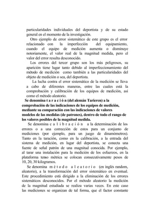 particularidades individuales del deportista y de su estado
    general en el momento de la investigación.
       Otro ejemplo de error sistemático de este grupo es el error
    relacionado con        la imperfección      del equipamiento,
    cuando el equipo de medición aumenta o disminuye
    notoriamente, el valor real de la magnitud medida, pero el
    valor del error resulta desconocido.
       Los errores del tercer grupo son los más peligrosos, su
    aparición tiene lugar tanto debido al imperfeccionamiento del
    método de medición como también a las particularidades del
    objeto de medición o sea, del deportista.
        La lucha contra el error sistemático de la medición se lleva
    a cabo de diferentes maneras, entre las cuales está la
    comprobación y calibración de los equipos de medición, así
    como el método aleatorio.
  Se denomina t a r a c i ó n (del alemán Tarieren) a la
comprobación de las indicaciones de los equipos de medición,
mediante su comparación con las indicaciones de valores
modelos de las medidas (de patrones), dentro de todo el rango de
los valores posibles de la magnitud medida.
     Se denomina c a 1 i b r a e i ó n a la determinación de los
errores o a una corrección de estos para un conjunto de
mediciones (por ejemplo, para un juego de dinamómetros).
Tanto en la taración, como en la calibración, a la entrada del
sistema de medición, en lugar del deportista, se conecta una
fuente de señal patrón de una magnitud conocida. Por ejemplo,
al tarar una instalación para la medición de los esfuerzos, en la
plataforma tenso métrica se colocan consecutivamente pesos de
10, 20, 30 kilogramos.
    Se denomina m é t o d o a 1 e a t o r i o (en inglés random,
aleatorio), a la transformación del error sistemático en eventual.
Este procedimiento está dirigido a la eliminación de los errores
sistemáticos desconocidos. Por el método aleatorio la medición
de la magnitud estudiada se realiza varias veces. En este caso
las mediciones se organizan de tal forma, que el factor constante
 