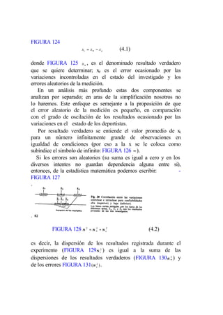FIGURA 124
                      xt = x∞ − x e      (4.1)

donde FIGURA 125 x ∞ , es el denominado resultado verdadero
que se quiere determinar; xe es el error ocasionado por las
variaciones incontroladas en el estado del investigado y los
errores aleatorios de la medición.
   En un análisis más profundo estas dos componentes se
analizan por separado; en aras de la simplificación nosotros no
lo haremos. Este enfoque es semejante a la proposición de que
el error aleatorio de la medición es pequeño, en comparación
con el grado de oscilación de los resultados ocasionado por las
variaciones en el estado de los deportistas.
    Por resultado verdadero se entiende el valor promedio de xt
para un número infinitamente grande de observaciones en
igualdad de condiciones (por eso a la x se le coloca como
subíndice el símbolo de infinito: FIGURA 126 ∞ ).
   Si los errores son aleatorios (su suma es igual a cero y en los
diversos intentos no guardan dependencia alguna entre sí),
entonces, de la estadística matemática podemos escribir:         -
FIGURA 127
.




.

         FIGURA 128 σ 2   = σ ∞ + σ e2
                              2
                                                   (4.2)

es decir, la dispersión de los resultados registrada durante el
experimento (FIGURA 129σ t2 ) es igual a la suma de las
dispersiones de los resultados verdaderos (FIGURA 130σ ∞ ) y
                                                           2


de los errores FIGURA 131 (σ e2 ) .
 