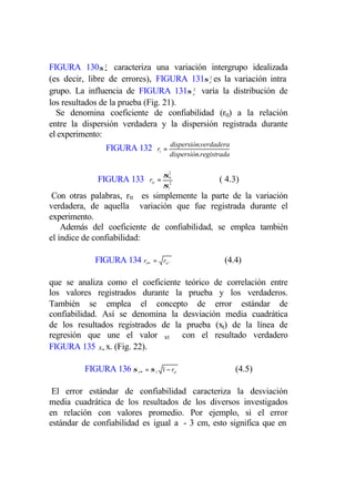 FIGURA 130σ ∞ caracteriza una variación intergrupo idealizada
                2


(es decir, libre de errores), FIGURA 131σ e2 es la variación intra
grupo. La influencia de FIGURA 131σ e2 varía la distribución de
los resultados de la prueba (Fig. 21).
  Se denomina coeficiente de confiabilidad (rtt) a la relación
entre la dispersión verdadera y la dispersión registrada durante
el experimento:
               FIGURA 132 rt = dispersión.verdadera
                                      dispersión.registrada


             FIGURA 133 rtt = σ∞
                               2
                                                       ( 4.3)
                               2
                                 σt
 Con otras palabras, rtt es simplemente la parte de la variación
verdadera, de aquella variación que fue registrada durante el
experimento.
    Además del coeficiente de confiabilidad, se emplea también
el índice de confiabilidad:

            FIGURA 134 rt∞   = rtt ``                    (4.4)

que se analiza como el coeficiente teórico de correlación entre
los valores registrados durante la prueba y los verdaderos.
También se emplea el concepto de error estándar de
confiabilidad. Así se denomina la desviación media cuadrática
de los resultados registrados de la prueba (xt) de la línea de
regresión que une el valor xt con el resultado verdadero
FIGURA 135 x∞ x. (Fig. 22).

         FIGURA 136 σ t∞ = σ t   1 − rtt                      (4.5)

 El error estándar de confiabilidad caracteriza la desviación
media cuadrática de los resultados de los diversos investigados
en relación con valores promedio. Por ejemplo, si el error
estándar de confiabilidad es igual a - 3 cm, esto significa que en
 