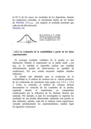 el 68 % de los casos, los resultados de los deportistas, durante
las mediciones reiteradas, se encontrarán dentro de los límites
de FIGURA 137 ± 3cm con respecto al resultado promedio que
cada uno de ellos demostró.
FIGURA 138




.                                                    .

.
. 4.2.2 La evaluación de la confiabilidad a partir de los datos
experimentales

   El concepto resultado verdadero de la prueba es una
abstracción. Durante el experimento no se puede medir x ∞ (ya
que, en la realidad es imposible realizar una cantidad
suficientemente grande de observaciones en igualdad de
condiciones). Por eso, resulta necesario emplear métodos
indirectos.
   El método más difundido para la evaluación de la
confiabilidad es, el análisis de varianza con el cálculo posterior
de los coeficientes de correlación intra grupo (ver 3.5.3. y 3.5.4
). Como es conocido, el análisis de varianza permite
descomponer la variación de los resultados de la prueba,
registrada     durante    el    experimento,    en    componentes
condicionados por la influencia de los distintos factores por
separado. Por ejemplo, si para los investigados se registran los
resultados de una prueba determinada, repitiendo esta prueba en
días diferentes, además, cada día se realizan varias repeticiones,
variando periódicamente los experimentadores, tendrán lugar
las siguientes variaciones:
 