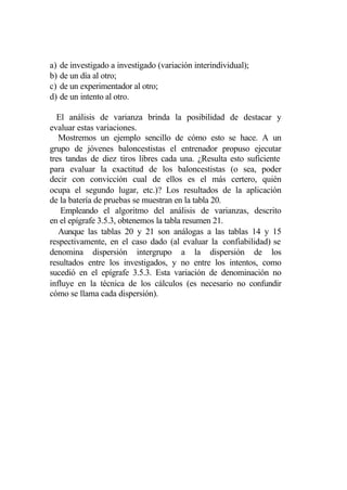 a)   de investigado a investigado (variación interindividual);
b)   de un día al otro;
c)   de un experimentador al otro;
d)   de un intento al otro.

  El análisis de varianza brinda la posibilidad de destacar y
evaluar estas variaciones.
   Mostremos un ejemplo sencillo de cómo esto se hace. A un
grupo de jóvenes baloncestistas el entrenador propuso ejecutar
tres tandas de diez tiros libres cada una. ¿Resulta esto suficiente
para evaluar la exactitud de los baloncestistas (o sea, poder
decir con convicción cual de ellos es el más certero, quién
ocupa el segundo lugar, etc.)? Los resultados de la aplicación
de la batería de pruebas se muestran en la tabla 20.
    Empleando el algoritmo del análisis de varianzas, descrito
en el epígrafe 3.5.3, obtenemos la tabla resumen 21.
   Aunque las tablas 20 y 21 son análogas a las tablas 14 y 15
respectivamente, en el caso dado (al evaluar la confiabilidad) se
denomina dispersión intergrupo a la dispersión de los
resultados entre los investigados, y no entre los intentos, como
sucedió en el epígrafe 3.5.3. Esta variación de denominación no
influye en la técnica de los cálculos (es necesario no confundir
cómo se llama cada dispersión).
 