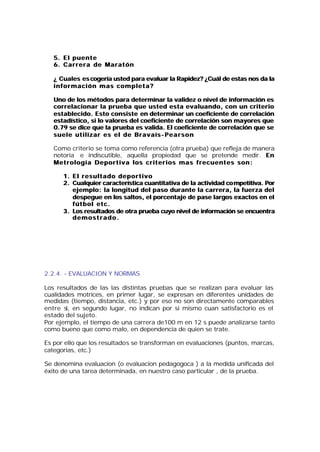 5. E l p u e n t e
   6. C a r r e r a d e M a r a t ó n

   ¿ Cuales es cogería usted para evaluar la Rapidez? ¿Cuál de estas nos da la
   información mas completa?

   Uno de los métodos para determinar la validez o nivel de información es
   correlacionar la prueba que usted esta evaluando, con un criterio
   establecido. Esto consiste en determinar un coeficiente de correlación
   estadístico, si lo valores del coeficiente de correlación son mayores que
   0.79 se dice que la prueba es valida. El coeficiente de correlación que se
   suele utilizar es el de Bravaís- Pearson

   Como criterio se toma como referencia (otra prueba) que refleja de manera
   notoria e indiscutible, aquella propiedad que se pretende medir. En
   Metrología Deportiva los criterios mas frecuentes son:

       1. E l r e s u l t a d o d e p o r t i v o
       2. Cualquier característica cuantitativa de la actividad co mpetitiva. Por
          ejemplo: la longitud del paso durante la carrera, la fuerza del
          despegue en los saltos, el porcentaje de pase largos exactos en el
          fútbol etc.
       3. Los resultados de otra prueba cuyo nivel de información se encuentra
          demostrado.




2.2.4. - EVALUACION Y NORMAS

Los resultados de las las distintas pruebas que se realizan para evaluar las
cualidades motrices, en primer lugar, se expresan en diferentes unidades de
medidas (tiempo, distancia, etc.) y por eso no son directamente comparables
entre si, en segundo lugar, no indican por si mismo cuan satisfactorio es el
estado del sujeto.
Por ejemplo, el tiempo de una carrera de100 m en 12 s puede analizarse tanto
como bueno que como malo, en dependencia de quien se trate.

Es por ello que los resultados se transforman en evaluaciones (puntos, marcas,
categorias, etc.)

Se denomina evaluacion (o evaluacion pedagogoca ) a la medida unificada del
éxito de una tarea determinada, en nuestro caso particular , de la prueba.
 