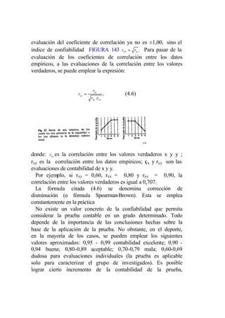 evaluación del coeficiente de correlación ya no es ±1,00, sino el
índice de confiabilidad FIGURA 143 rt∞ = rtt . Para pasar de la
evaluación de los coeficientes de correlación entre los datos
empíricos, a las evaluaciones de la correlación entre los valores
verdaderos, se puede emplear la expresión:


                             rxy
                    rxy =                ,   (4.6)
                            rxx . .ryy




donde: rxy es la correlación entre los valores verdaderos x y y ;
rxy es la correlación entre los datos empíricos; r y ryy son las
                                                     xx
evaluaciones de contabilidad de x y y.
  Por ejemplo, si rxy = 0,60, rxx = 0,80 y ryy = 0,90, la
correlación entre los valores verdaderos es igual a 0,707.
  La fórmula citada (4.6) se denomina corrección de
disminución (o fórmula Spearman-Brown). Esta se emplea
constantemente en la práctica
  No existe un valor concreto de la confiabilidad que permita
considerar la prueba contable en un grado determinado. Todo
depende de la importancia de las conclusiones hechas sobre la
base de la aplicación de la prueba. No obstante, en el deporte,
en la mayoría de los casos, se pueden emplear los siguientes
valores aproximados: 0,95 - 0,99 contabilidad excelente; 0,90 -
0,94 buena; 0,80-0,89 aceptable; 0,70-0,79 mala; 0,60-0,69
dudosa para evaluaciones individuales (la prueba es aplicable
solo para caracterizar el grupo de investigados). Es posible
lograr cierto incremento de la contabilidad de la prueba,
 