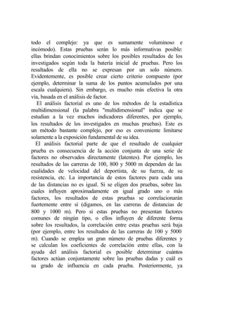 todo el complejo: ya que es sumamente voluminoso e
incómodo). Estas pruebas serán lo más informativas posible:
ellas brindan conocimientos sobre los posibles resultados de los
investigados según toda la batería inicial de pruebas. Pero los
resultados de ella no se expresan por un solo número.
Evidentemente, es posible crear cierto criterio compuesto (por
ejemplo, determinar la suma de los puntos acumulados por una
escala cualquiera). Sin embargo, es mucho más efectiva la otra
vía, basada en el análisis de factor.
   El análisis factorial es uno de los métodos de la estadística
multidimensional (la palabra "multidimensional" indica que se
estudian a la vez muchos indicadores diferentes, por ejemplo,
los resultados de los investigados en muchas pruebas). Este es
un método bastante complejo, por eso es conveniente limitarse
solamente a la exposición fundamental de su idea.
  El análisis factorial parte de que el resultado de cualquier
prueba es consecuencia de la acción conjunta de una serie de
factores no observados directamente (latentes). Por ejemplo, los
resultados de las carreras de 100, 800 y 5000 m dependen de las
cualidades de velocidad del deportista, de su fuerza, de su
resistencia, etc. La importancia de estos factores para cada una
de las distancias no es igual. Si se eligen dos pruebas, sobre las
cuales influyen aproximadamente en igual grado uno o más
factores, los resultados de estas pruebas se correlacionarán
fuertemente entre sí (digamos, en las carreras de distancias de
800 y 1000 m). Pero si estas pruebas no presentan factores
comunes de ningún tipo, o ellos influyen de diferente forma
sobre los resultados, la correlación entre estas pruebas será baja
(por ejemplo, entre los resultados de las carreras de 100 y 5000
m). Cuando se emplea un gran número de pruebas diferentes y
se calculan los coeficientes de correlación entre ellas, con la
ayuda del análisis factorial es posible determinar cuántos
factores actúan conjuntamente sobre las pruebas dadas y cuál es
su grado de influencia en cada prueba. Posteriormente, ya
 