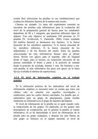 resulta fácil seleccionar las pruebas (o sus combinaciones) que
evalúan los diferentes factores de la manera más exacta.
   Citemos un ejemplo. La tarea del experimento consistía en
encontrar las pruebas más informativas para la evaluación del
nivel de la preparación general de fuerza para los estudiantes
deportistas de III a I categoría, que practican diferentes tipos de
deporte. Con este objetivo se analizaron 108 personas en 15
pruebas (N. Averkovich, V. Zatsiorski, 1966). Como resultado
del análisis factorial se destacaron tres factores: 1) la fuerza
muscular de los miembros superiores, 2) la fuerza muscular de
los miembros inferiores, 3) la fuerza muscular de los
abdominales y de los flexores del muslo. Entre las pruebas
seleccionadas las más informativas fueron: para el primer
factor, flexión con apoyo; para el segundo, salto de longitud
desde el lugar, para el tercero, en suspensión elevación de las
piernas extendidas al frente y pasar a la posición de sentado
desde la posición de acostado, durante 1 min. De limitarse a una
sola prueba, la más informativa fue giros con apoyo en la barra
fija (se evaluaba el número de repeticiones).

4.3.4 El nivel de información empírico en el trabajo
práctico

   El la utilización práctica de los indicadores del nivel de
información empírica es necesario tener en cuenta que éstos son
válidos solo en relación con aquellos investigados y
condiciones, para los cuales fueron calculados. La prueba que es
informativa para un grupo de principiantes, puede resultar
totalmente no informativa en el grupo de maestros del deporte.
   El nivel de información de la prueba no es igual cuando varía
la comp osición de los grupos. En particular, en los grupos más
homogéneos en composición, por lo general la prueba es menos
informativa. Si se ha determinado el nivel de información de la
prueba para un grupo cualquiera, y después los más fuertes de
este grupo se incluyen en el equipo nacional, el nivel de
 