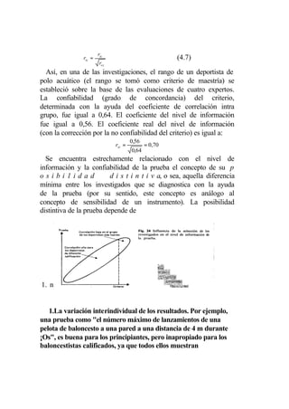 rtc
                rtc =                                  (4.7)
                         rcc
  Así, en una de las investigaciones, el rango de un deportista de
polo acuático (el rango se tomó como criterio de maestría) se
estableció sobre la base de las evaluaciones de cuatro expertos.
La confiabilidad (grado de concordancia) del criterio,
determinada con la ayuda del coeficiente de correlación intra
grupo, fue igual a 0,64. El coeficiente del nivel de información
fue igual a 0,56. El coeficiente real del nivel de información
(con la corrección por la no confiabilidad del criterio) es igual a:
                                       0,56
                               rtc =          = 0,70
                                       0,64
  Se encuentra estrechamente relacionado con el nivel de
información y la confiabilidad de la prueba el concepto de su p
osibi1idad                d i s t i n t i v a, o sea, aquella diferencia
mínima entre los investigados que se diagnostica con la ayuda
de la prueba (por su sentido, este concepto es análogo al
concepto de sensibilidad de un instrumento). La posibilidad
distintiva de la prueba depende de




1. n


   1.La variación interindividual de los resultados. Por ejemplo,
una prueba como "el número máximo de lanzamientos de una
pelota de baloncesto a una pared a una distancia de 4 m durante
¡Os", es buena para los principiantes, pero inapropiado para los
baloncestistas calificados, ya que todos ellos muestran
 