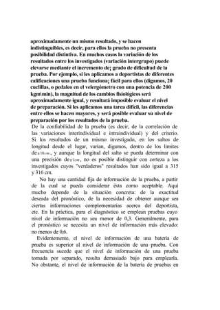 aproximadamente un mismo resultado, y se hacen
indistinguibles, es decir, para ellos la prueba no presenta
posibilidad distintiva. En muchos casos la variación de los
resultados entre los investigados (variación intergrupo) puede
elevarse mediante el incremento de¡ grado de dificultad de la
prueba. Por ejemplo, si les aplicamos a deportistas de diferentes
calificaciones una prueba funciona¡ fácil para ellos (digamos, 20
cuclillas, o pedaleo en el velergómetro con una potencia de 200
kgmmin), la magnitud de los cambios fisiológicos será
aproximadamente igual, y resultará imposible evaluar el nivel
de preparación. Si les aplicamos una tarea difícil, las diferencias
entre ellos se hacen mayores, y será posible evaluar su nivel de
preparación por los resultados de la prueba.
 De la confiabilidad de la prueba (es decir, de la correlación de
 las variaciones interindividual e intraindividual) y del criterio.
 Si los resultados de un mismo investigado, en los saltos de
 longitud desde el lugar, varían, digamos, dentro de los límites
 de ± 10 cm , y aunque la longitud del salto se pueda determinar con
 una precisión de ± 1cm , no es posible distinguir con certeza a los
 investigados cuyos "verdaderos" resultados han sido igual a 315
 y 316 cm.
     No hay una cantidad fija de información de la prueba, a partir
 de la cual se pueda considerar ésta como aceptable. Aquí
 mucho depende de la situación concreta: de la exactitud
 deseada del pronóstico, de la necesidad de obtener aunque sea
 ciertas informaciones complementarias acerca del deportista,
 etc. En la práctica, para el diagnóstico se emplean pruebas cuyo
 nivel de información no sea menor de 0,3. Generalmente, para
 el pronóstico se necesita un nivel de información más elevado:
 no menos de 0,6.
    Evidentemente, el nivel de información de una batería de
 prueba es superior al nivel de información de una prueba. Con
 frecuencia sucede que el nivel de información de una prueba
 tomada por separado, resulta demasiado bajo para emplearla.
 No obstante, el nivel de información de la batería de pruebas en
 