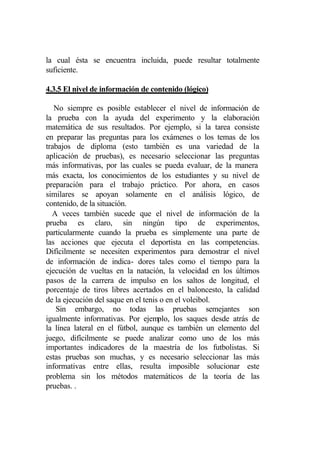 la cual ésta se encuentra incluida, puede resultar totalmente
suficiente.

4.3.5 El nivel de información de contenido (lógico)

   No siempre es posible establecer el nivel de información de
la prueba con la ayuda del experimento y la elaboración
matemática de sus resultados. Por ejemplo, si la tarea consiste
en preparar las preguntas para los exámenes o los temas de los
trabajos de diploma (esto también es una variedad de la
aplicación de pruebas), es necesario seleccionar las preguntas
más informativas, por las cuales se pueda evaluar, de la manera
más exacta, los conocimientos de los estudiantes y su nivel de
preparación para el trabajo práctico. Por ahora, en casos
similares se apoyan solamente en el análisis lógico, de
contenido, de la situación.
  A veces también sucede que el nivel de información de la
prueba es claro, sin ningún tipo de experimentos,
particularmente cuando la prueba es simplemente una parte de
las acciones que ejecuta el deportista en las competencias.
Difícilmente se necesiten experimentos para demostrar el nivel
de información de indica- dores tales como el tiempo para la
ejecución de vueltas en la natación, la velocidad en los últimos
pasos de la carrera de impulso en los saltos de longitud, el
porcentaje de tiros libres acertados en el baloncesto, la calidad
de la ejecución del saque en el tenis o en el voleibol.
   Sin embargo, no todas las pruebas semejantes son
igualmente informativas. Por ejemplo, los saques desde atrás de
la línea lateral en el fútbol, aunque es también un elemento del
juego, difícilmente se puede analizar como uno de los más
importantes indicadores de la maestría de los futbolistas. Si
estas pruebas son muchas, y es necesario seleccionar las más
informativas entre ellas, resulta imposible solucionar este
problema sin los métodos matemáticos de la teoría de las
pruebas. .
 