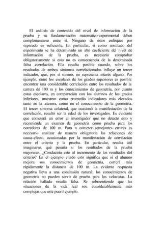 El análisis de contenido del nivel de información de la
prueba y su fundamentación matemático-experimental deben
complementarse entre sí. Ninguno de estos enfoques por
separado es suficiente. En particular, si como resultado del
experimento se ha determinado un alto coeficiente del nivel de
información de la prueba, es necesario comprobar
obligatoriamente si esto no es consecuencia de la denominada
falsa correlación. Ella resulta posible cuando, sobre los
resultados de ambos síntomas correlacionados influye un tercer
indicador, que, por sí mismo, no representa interés alguno. Por
ejemplo, entre los escolares de los grados superiores es posible
encontrar una considerable correlación entre los resultados de la
carrera de 100 m y los conocimientos de geometría, por cuanto
estos escolares, en comparación con los alumnos de los grados
inferiores, muestran como promedio indicadores más elevados
tanto en la .carrera, como en el conocimiento de la geometría.
El tercer síntoma colateral, que ocasionó la manifestación de la
correlación, resultó ser la edad de los investigados. Es evidente
que cometerá un error el investigador que no detecte esto y
recomiende un examen de geometría como prueba para los
corredores de 100 m. Para n cometer semejantes errores es
necesario analizar de manera obligatoria las relaciones de
causa-efecto, ocasionadas por la manifestación de correlación
entre el criterio y la prueba. En particular, resulta útil
imaginarse, qué pasaría si los resultados de la prueba
mejoraran. ¿Conduciría esto al incremento de los resultados del
criterio? En el ejemplo citado esto significa que si el alumno
mejora sus conocimientos de geometría, correrá más
rápidamente la distancia de 100 m. La evidente respuesta
negativa lleva a una conclusión natural: los conocimientos de
geometría no pueden servir de prueba para los velocistas. La
relación hallada resulta falsa. Se sobreentiende que las
situaciones de la vida real son considerablemente más
complejas que este pueril ejemplo.
 