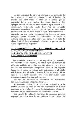 Un caso particular del nivel de información de contenido de
las pruebas es el nivel de información por definición. En
nuestro caso, simplemente se aplica en el sentido que es
necesario dar a una palabra determinada (término). Por
ejemplo, se dice "el salto de altura desde el lugar caracteriza la
saltabilidad". Sería más exacto decir:' "se ha convenido
denominar saltabilidad a aquel ejercicio que se mide como
resultado del salto de altura desde el lugar". Este convenio es -
necesario, ya que evita incomprensiones innecesarias (pues
cualquiera puede entender por saltabilidad los resultados
de@una serie de diez saltos sobre una pierna, y el salto de
altura desde el lugar considerarlo, digamos, la prueba para la
fuerza "explosiva" de las piernas).

5 FUNDAMENTOS DE LA TEORIA                            DE     LAS
EVALUACIONES Vladimir Zatsiorski
5.1 EL PROBLEMA DE LAS EVALUACIONES
5.1.1 Conceptos fundamentales

   Los resultados mostrados por los deportistas (en particular,
los resultados de las pruebas), en primer lugar, se expresan en
diferentes unidades de medida (tiempo, distancia, etc.), y por
eso no son directamente comparables entre sí; en segundo
lugar, por sí mismo no indican cuán satisfactorio es el estado
del deportista (por ejemplo, el tiempo de una carrera de 100 m
igual a 12 s puede analizarse tanto como muy bueno, como
muy malo, en dependencia de quién se trate).
   Por eso los resultados se transforman en evaluaciones
(goles, puntos, marcas, categorías, etcétera).
   Se denomina evaluación (o evaluación pedagógica) a la
medida unificada del éxito en una tarea determinada, en el caso
particular, en la prueba. El proceso de deducción (de cálculo, de
determinación) de las evaluaciones se denomina calificación.
   Son ejemplo de evaluación: las tablas de puntuación para los
deportes, las evaluaciones de los resultados de las pruebas, las
 