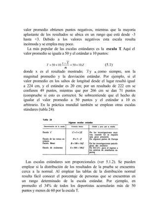 valor promedio obtienen puntos negativos, mientras que la mayoría
aplastante de los resultados se ubica en un rango que está desde -3
hasta +3. Debido a los valores negativos esta escala resulta
incómoda y se emplea muy poco.
   La más popular de las escalas estándares es la escala T Aquí el
                                                           .
valor promedio se iguala a 50 y el estándar a 10 puntos:

                              x−X
               T = 50 + 10.       = 50 + 10.Z      (5.1)
                               σ
donde x es el resultado mostrado; X y σ , como siempre, son la
magnitud promedio y la desviación estándar. Por ejemplo, si el
valor promedio en los saltos de longitud desde el lugar resultó igual
a 224 cm, y el estándar es 20 cm; por un resultado de 222 cm se
confieren 49 puntos, mientras que por 266 cm se dan 71 puntos
(compruebe si esto es correcto). Se sobreentiende que el hecho de
igualar el valor promedio a 50 puntos y el estándar a 10 es
arbitrario. En la práctica mundial también se emplean otras escalas
stándares (tabla 24).




   Las escalas estándares son proporcionales (ver 5.1.2). Se pueden
emplear si la distribución de los resultados de la prueba se encuentra
cerca a la normal. Al emplear las tablas de la distribución normal
resulta fácil conocer el porcentaje de personas que se encuentran en
un rango determinado de la escala estándar. Por ejemplo, en
promedio el 34% de todos los deportistas acumularán más de 50
puntos y menos de 60 por la escala T.
 