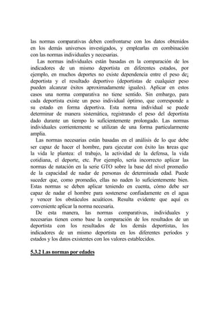 las normas comparativas deben confrontarse con los datos obtenidos
en los demás universos investigados, y emplearlas en combinación
con las normas individuales y necesarias.
   Las normas individuales están basadas en la comparación de los
indicadores de un mismo deportista en diferentes estados, por
ejemplo, en muchos deportes no existe dependencia entre el peso de¡
deportista y el resultado deportivo (deportistas de cualquier peso
pueden alcanzar éxitos aproximadamente iguales). Aplicar en estos
casos una norma comparativa no tiene sentido. Sin embargo, para
cada deportista existe un peso individual óptimo, que corresponde a
su estado en forma deportiva. Esta norma individual se puede
determinar de manera sistemática, registrando el peso del deportista
dado durante un tiempo lo suficientemente prolongado. Las normas
individuales corrientemente se utilizan de una forma particularmente
amplia.
   Las normas necesarias están basadas en el análisis de lo que debe
ser capaz de hacer el hombre, para ejecutar con éxito las t reas que
                                                             a
la vida le plantea: el trabajo, la actividad de la defensa, la vida
cotidiana, el deporte, etc. Por ejemplo, sería incorrecto aplicar las
normas de natación en la serie GTO sobre la base del nivel promedio
de la capacidad de nadar de personas de determinada edad. Puede
suceder que, como promedio, ellas no naden lo suficientemente bien.
Estas normas se deben aplicar teniendo en cuenta, cómo debe ser
capaz de nadar el hombre para sostenerse confiadamente en el agua
y vencer los obstáculos acuáticos. Resulta evidente que aquí es
conveniente aplicar la norma necesaria.
   De esta manera, las normas comparativas, individuales y
necesarias tienen como base la comparación de los resultados de un
deportista con los resultados de los demás deportistas, los
indicadores de un mismo deportista en los diferentes períodos y
estados y los datos existentes con los valores establecidos.

5.3.2 Las normas por edades
 