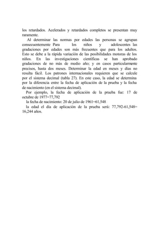 los retardados. Acelerados y retardados completos se presentan muy
raramente.
    Al determinar las normas por edades las personas se agrupan
consecuentemente Para           los      niños   y     adolescentes las
gradaciones por edades son más frecuentes que para los adultos.
Esto se debe a la rápida variación de las posibilidades motoras de los
niños. En las investigaciones científicas se han aprobado
gradaciones de no más de medio año; y en casos particularmente
precisos, hasta dos meses. Determinar la edad en meses y días no
resulta fácil. Los patrones internacionales requieren que se calcule
por el sistema decimal (tabla 27). En este caso, la edad se determina
por la diferencia entre la fecha de aplicación de la prueba y la fecha
de nacimiento (en el sistema decimal).
   Por ejemplo, la fecha de aplicación de la prueba fue: 17 de
octubre de 1977=77,792
   la fecha de nacimiento: 20 de julio de 1961=61,548
   la edad el día de aplicación de la prueba será: 77,792-61,548=
16,244 años.
 