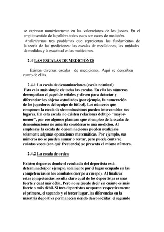se expresan numéricamente en las valoraciones de los jueces. En el
amplio sentido de la palabra todos estos son casos de medición.
 Analizaremos tres problemas que representan los fundamentos de
la teoría de las mediciones: las escalas de mediciones, las unidades
de medidas y la exactitud en las mediciones.

  2.4 LAS ESCALAS DE MEDICIONES

    Existen diversas escalas   de mediciones. Aquí se describen
cuatro de ellas.

   2.4.1 La escala de denominaciones (escala nominal)
 Esta es la más simple de todas las escalas. En ella los números
desempeñan el papel de señales y sirven para detectar y
diferenciar los objetos estudiados (por ejemplo, la numeración
de los jugadores del equipo de fútbol). Los números que
componen la escala de denominaciones pueden intercambiar sus
lugares. En esta escala no existen relaciones del tipo "mayor-
menor", por eso algunos plantean que el empleo de la escala de
denominaciones no amerita considerarse una medición. Al
emplearse la escala de denominaciones pueden realizarse
solamente algunas operaciones matemáticas. Por ejemplo, sus
números no se pueden sumar o restar, pero puede contarse
cuántas veces (con qué frecuencia) se presenta el mismo número.

  2.4.2 La escala de orden

Existen deportes donde el resultado del deportista está
determinado(por ejemplo, solamente por el lugar ocupado en las
competencias en los combates cuerpo a cuerpo). Al finalizar
estas competencias resulta claro cuál de los deportistas es más
fuerte y cuál más débil. Pero no se puede decir en cuánto es más
fuerte o más débil. Si tres deportistas ocuparon respectivamente
el primero, el segundo y el tercer lugar, las diferencias en la
maestría deportiva permanecen siendo desconocidas: el segundo
 