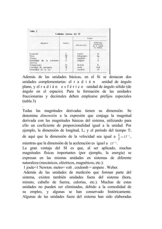 Además de las unidades básicas, en el Sí se destacan dos
unidades complementarias: el r a d i á n          unidad de ángulo
plano, y el r a d i á n e s f é r i c o -unidad de ángulo sólido (de
ángulo en el espacio). Para la formación de las unidades
fraccionarias y decimales deben emplearse prefijos especiales
(tabla 3)
.
Todas las magnitudes derivadas tienen su dimensión. Se
denomina dimensión a la expresión que conjuga la magnitud
derivada con las magnitudes básicas del sistema, utilizando para
ello un coeficiente de proporcionalidad igual a la unidad. Por
ejemplo, la dimensión de longitud, L; y el período del tiempo T;
de aquí que la dimensión de la velocidad sea igual a L = LT −1 ,
                                                              T
                                                         −2
mientras que la dimensión de la aceleración es igual a LT .
La gran ventaja del SI es que, al ser aplicado, muchas
magnitudes físicas importantes (por ejemplo, la energía) se
expresan en las mismas unidades en sistemas de diferente
naturaleza (mecánicos, eléctricos, magnéticos, etc.):
 1 joule=1 Newton. metro= volt . coulomb = ampere . Weber.
 Además de las unidades de medición que forman parte del
sistema, existen también unidades fuera del sistema (hora,
minuto, caballo de fuerza, calorías, etc.). Muchas de estas
unidades no pueden ser eliminadas, debido a la comodidad de
su empleo, y algunas se han conservado históricamente.
Algunas de las unidades fuera del sistema han sido elaboradas
 