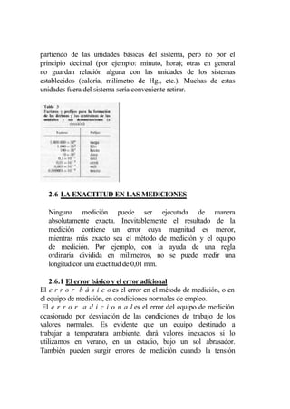 partiendo de las unidades básicas del sistema, pero no por el
principio decimal (por ejemplo: minuto, hora); otras en general
no guardan relación alguna con las unidades de los sistemas
establecidos (caloría, milímetro de Hg., etc.). Muchas de estas
unidades fuera del sistema sería conveniente retirar.




  2.6 LA EXACTITUD EN LAS MEDICIONES

  Ninguna medición puede ser ejecutada de manera
  absolutamente exacta. Inevitablemente el resultado de la
  medición contiene un error cuya magnitud es menor,
  mientras más exacto sea el método de medición y el equipo
  de medición. Por ejemplo, con la ayuda de una regla
  ordinaria dividida en milímetros, no se puede medir una
  longitud con una exactitud de 0,01 mm.

    2.6.1 El error básico y el error adicional
El e r r o r b á s i c o es el error en el método de medición, o en
el equipo de medición, en condiciones normales de empleo.
 El e r r o r a d i c i o n a l es el error del equipo de medición
ocasionado por desviación de las condiciones de trabajo de los
valores normales. Es evidente que un equipo destinado a
trabajar a temperatura ambiente, dará valores inexactos si lo
utilizamos en verano, en un estadio, bajo un sol abrasador.
También pueden surgir errores de medición cuando la tensión
 