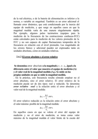 de la red eléctrica, o de la batería de alimentación es inferior a la
norma, o variable en magnitud. También es un error adicional el
llamado error dinámico, que está condicionado por la inercia del
equipo de medición, y que surge en aquellos casos en que la
magnitud medida varía de una manera singularmente rápida.
Por ejemplo, algunos pulso tacómetros (equipos para la
medición de la frecuencia de las contracciones cardiacas-FCC)
están calculados para la medición de los valores promedio de la
FCC y no son capaces de captar fluctuaciones temporales de la
frecuencia en relación con el nivel promedio. Las magnitudes de
los errores básico y adicional pueden ser expresados tanto en
unidades absolutas, como en unidades relativas.

  2.6.2 El error absoluto y el error relativo


 Se denomina error abso1uto a la magnitud∆A = A − A0 , igual a la
diferencia entre el valor que muestra el equipo de medición (A)
y el valor real de la magnitud medida (Ao). Se mide en las
propias unidades en que se mide la magnitud medida.
. En la práctica, con frecuencia resulta cómodo emplear no el
error absoluto, sino el error relativo. El error relativo de la
medición puede ser de dos tipos: real y reducido. Se denomina
error re1ativo rea1 a la relación entre el error absoluto y el
valor real de la magnitud medida:

                                    ∆A
                           ∆ Ar =      .100 %
                                    Ao
El error relativo reducido es la relación entre el error absoluto y
el valor máximo posible de la magnitud medida:
                                    ∆A
                           ∆ An =      .100 %
                                    Am
En aquellos casos en que se valora el error del equipo de
medición y no el error de medición, se toma como valor
máximo de la magnitud medida el valor límite de la escala del
 