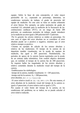 equipo. Sobre la base de esta concepción, el valor mayor
permisible de ∆ An expresado en porcentaje, determina, en
condiciones normales de trabajo, el grado de precisión del
equipo de medición. En este caso se tiene en cuenta solamente
el error básico. Por ejemplo, un pulso tacómetro de grado de
exactitud 1,0, calculado para la medición de la frecuencia de las
contracciones cardíacas (FCC), en un rango de hasta 200
puls/min, en condiciones normales de trabajo, puede introducir
en la medición un error igual a 200 puls/min.0,01=2 puls/min.
  Por lo general, los errores relativos se miden en porcentaje. En
este caso el signo del error absoluto no se considera: el error
absoluto puede ser o positivo o negativo, mientras que el error
relativo siempre es positivo.
  Citemos un ejemplo de cálculo de los errores absoluto y
relativo de las mediciones. El tiempo de la carrera de un
deportista medido visualmente, sin la ayuda de equipos de
medición, fue igual a 205 pasos/min. Paralelamente, los
períodos de apoyo de la carrera fueron registrados con la ayuda
de un sistema radio telemétrico. Este control objetivo demostró
que, en realidad, el tiempo de la carrera fue de 200 pasos/min.
Se requiere hallar las magnitudes de los errores absoluto y
relativo cometidos durante la medición visual del tiempo de la
carrera.
  Establezcamos las simbologías:
  tiempo de la carrera, medido visualmente: A = 205 pasos/min,
 tiempo real de la carrera: A o = 200 pasos/min,
error absoluto, ∆ A = A − Ao = 5 pasos × min
  El error relativo (real) es ∆ Ar = ∆Ao .100 % = 2,5% De esta manera, el
error absoluto de la medición visual del tiempo de la carrera es
igual a 5 pasos/min, el error relativo real es igual a 2,5%.
Por cuanto el valor límite del tiempo de la carrera, en las
condiciones del problema, no se indica, no se puede calcular el
error relativo reducido.
.
 