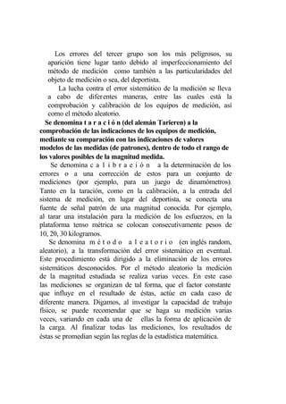 Los errores del tercer grupo son los más peligrosos, su
    aparición tiene lugar tanto debido al imperfeccionamiento del
    método de medición como también a las particularidades del
    objeto de medición o sea, del deportista.
        La lucha contra el error sistemático de la medición se lleva
    a cabo de diferentes maneras, entre las cuales está la
    comprobación y calibración de los equipos de medición, así
    como el método aleatorio.
  Se denomina t a r a c i ó n (del alemán Tarieren) a la
comprobación de las indicaciones de los equipos de medición,
mediante su comparación con las indicaciones de valores
modelos de las medidas (de patrones), dentro de todo el rango de
los valores posibles de la magnitud medida.
     Se denomina c a 1 i b r a e i ó n a la determinación de los
errores o a una corrección de estos para un conjunto de
mediciones (por ejemplo, para un juego de dinamómetros).
Tanto en la taración, como en la calibración, a la entrada del
sistema de medición, en lugar del deportista, se conecta una
fuente de señal patrón de una magnitud conocida. Por ejemplo,
al tarar una instalación para la medición de los esfuerzos, en la
plataforma tenso métrica se colocan consecutivamente pesos de
10, 20, 30 kilogramos.
    Se denomina m é t o d o a 1 e a t o r i o (en inglés random,
aleatorio), a la transformación del error sistemático en eventual.
Este procedimiento está dirigido a la eliminación de los errores
sistemáticos desconocidos. Por el método aleatorio la medición
de la magnitud estudiada se realiza varias veces. En este caso
las mediciones se organizan de tal forma, que el factor constante
que influye en el resultado de éstas, actúe en cada caso de
diferente manera. Digamos, al investigar la capacidad de trabajo
físico, se puede recomendar que se haga su medición varias
veces, variando en cada una de ellas la forma de aplicación de
la carga. Al finalizar todas las mediciones, los resultados de
éstas se promedian según las reglas de la estadística matemática.
 