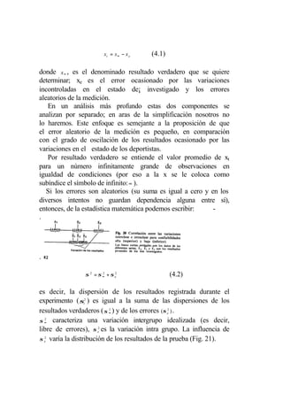 xt = x∞ − x e   (4.1)

donde x ∞ , es el denominado resultado verdadero que se quiere
determinar; xe es el error ocasionado por las variaciones
incontroladas en el estado de¡ investigado y los errores
aleatorios de la medición.
   En un análisis más profundo estas dos componentes se
analizan por separado; en aras de la simplificación nosotros no
lo haremos. Este enfoque es semejante a la proposición de que
el error aleatorio de la medición es pequeño, en comparación
con el grado de oscilación de los resultados ocasionado por las
variaciones en el estado de los deportistas.
   Por resultado verdadero se entiende el valor promedio de xt
para un número infinitamente grande de observaciones en
igualdad de condiciones (por eso a la x se le coloca como
subíndice el símbolo de infinito: ∞ ).
   Si los errores son aleatorios (su suma es igual a cero y en los
diversos intentos no guardan dependencia alguna entre sí),
entonces, de la estadística matemática podemos escribir:     -
.




.

                σ 2 = σ ∞ + σ e2
                        2
                                                 (4.2)

es decir, la dispersión de los resultados registrada durante el
experimento ( σt2 ) es igual a la suma de las dispersiones de los
resultados verdaderos ( σ ∞ ) y de los errores (σ e2 ) .
                            2


σ ∞ caracteriza una variación intergrupo idealizada (es decir,
   2


libre de errores), σ e2 es la variación intra grupo. La influencia de
σ e2 varía la distribución de los resultados de la prueba (Fig. 21).
 
