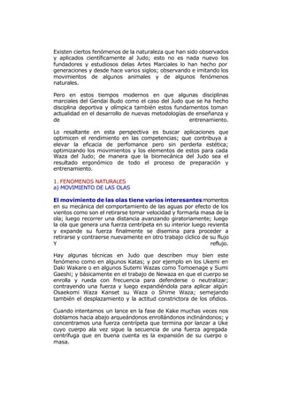 Existen ciertos fenómenos de la naturaleza que han sido observados
y aplicados científicamente al Judo; esto no es nada nuevo los
fundadores y estudiosos delas Artes Marciales lo han hecho por
generaciones y desde hace varios siglos; observando e imitando los
movimientos de algunos animales y de algunos fenómenos
naturales.

Pero en estos tiempos modernos en que algunas disciplinas
marciales del Gendai Budo como el caso del Judo que se ha hecho
disciplina deportiva y olímpica también estos fundamentos toman
actualidad en el desarrollo de nuevas metodologías de enseñanza y
de                                                 entrenamiento.

Lo resaltante en esta perspectiva es buscar aplicaciones que
optimicen el rendimiento en las competencias; que contribuya a
elevar la eficacia de perfomance pero sin perderla estética;
optimizando los movimientos y los elementos de estos para cada
Waza del Judo; de manera que la biomecánica del Judo sea el
resultado ergonómico de todo el proceso de preparación y
entrenamiento.

1. FENOMENOS NATURALES
a) MOVIMIENTO DE LAS OLAS

El movimiento de las olas tiene varios interesantes momentos
en su mecánica del comportamiento de las aguas por efecto de los
vientos como son el retirarse tomar velocidad y formarla masa de la
ola; luego recorrer una distancia avanzando giratoriamente; luego
la ola que genera una fuerza centrípeta en su interior luego revienta
y expande su fuerza finalmente se disemina para proceder a
retirarse y contraerse nuevamente en otro trabajo cíclico de su flujo
Y                                                             reflujo.

Hay algunas técnicas en Judo que describen muy bien este
fenómeno como en algunos Katas; y por ejemplo en los Ukemi en
Daki Wakare o en algunos Sutemi Wazas como Tomoenage y Sumi
Gaeshi; y básicamente en el trabajo de Newaza en que el cuerpo se
enrolla y rueda con frecuencia para defenderse o neutralizar;
contrayendo una fuerza y luego expandiéndola para aplicar algún
Osaekomi Waza Kanset su Waza o Shime Waza; semejando
también el desplazamiento y la actitud constrictora de los ofidios.

Cuando intentamos un lance en la fase de Kake muchas veces nos
doblamos hacia abajo arqueándonos enrollándonos inclinándonos; y
concentramos una fuerza centrípeta que termina por lanzar a Uke
cuyo cuerpo ala vez sigue la secuencia de una fuerza agregada
centrífuga que en buena cuenta es la expansión de su cuerpo o
masa.
 