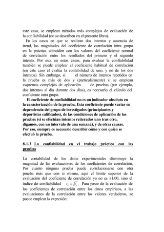 este caso, se emplean métodos más complejos de evaluación de
la confiabilidad (no se describen en el presente libro).
  En los casos en que se realizan dos intentos y ausencia de
trend, las magnitudes del coeficiente de correlación intra grupo
en la práctica coinciden con los valores del coeficiente normal
de correlación entre los resultados del primero y el segundo
intento. Por eso, en estos casos, para evaluar la confiabilidad
también se puede emplear el coeficiente habitual de correlación
(en este caso él evalúa la contabilidad de uno, y no de los dos
intentos). Sin embargo, si        el número de intentos repetidos en
la prueba es más de dos y (particularmente) si se emplean
esquemas complejos de aplicación           de pruebas (por ejemplo,
dos intentos al día durante dos días), es necesario el cálculo del
coeficiente intra grupo.
   El coeficiente de confiabilidad no es un indicador absoluto en
la caracterización de la prueba. Esta coeficiente puede variar en
dependencia del grupo de investigados (principiantes y
deportistas calificados), de las condiciones de aplicación de las
pruebas (si se efectúan intentos reiterados uno tras otro,
digamos, con un intervalo de una semana), y de otras causas.
Por eso, siempre es necesario describir cómo y con quién se
efectuó la prueba.

8.1.3 La confiabilidad en el trabajo práctico con las
pruebas

La contabilidad de los datos experimentales disminuye la
magnitud de las evaluaciones de los coeficientes de correlación.
Por cuanto ninguna prueba puede correlacionarse con otra
prueba más que con si misma, aquí el límite superior de la
evaluación del coeficiente de correlación ya no es ±1,00, sino el
índice de confiabilidad rt∞ = rtt . Para pasar de la evaluación de
los coeficientes de correlación entre los datos empíricos, a las
evaluaciones de la correlación entre los valores verdaderos, se
puede emplear la expresión:
 