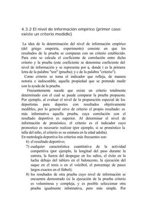 4.3.2 El nivel de información empírico (primer caso:
existe un criterio medidle)

 La idea de la determinación del nivel de información empírico
(del griego empeiria, experimento) consiste en que los
resultados de la prueba se comparan con un criterio establecido.
Para esto se calcula el coeficiente de correlación entre dicho
criterio y la prueba (este coeficiente se denomina coeficiente del
nivel de información y se representa por rtc donde t es la primera
letra de la palabra "test" (prueba); y c de la palabra "criterio").
  Como criterio se toma el indicador que refleja, de manera
notoria e indiscutible, aquella propiedad que se pretende medir
con la ayuda de la prueba.
     Frecuentemente sucede que existe un criterio totalmente
determinado con el cual se puede comparar la prueba propuesta.
Por ejemplo, al evaluar el nivel de la preparación especial de los
deportistas para deportes con resultados objetivamente
medibles, por lo general sirve de criterio el propio resultado: es
más informativa aquella prueba, cuya correlación con el
resultado deportivo es superior. Al determinar el nivel de
información de pronóstico, el criterio es el indicador cuyo
pronostico es necesario realizar (por ejemplo, si se pronóstico la
talla del niño, el criterio es su estatura en la edad adulta).
En metrología deportiva los criterios más frecuentes son:
    6) el resultado deportivo;
    7) cualquier característica cuantitativa de la actividad
       competitiva (por ejemplo, la longitud del paso durante la
       carrera, la fuerza del despegue en los saltos, el éxito en la
       lucha debajo del tablero en el baloncesto, la ejecución del
       saque en el tenis o en el voleibol, el porcentaje de pases
       largos exactos en el fútbol);
    8) los resultados de otra prueba cuyo nivel de información se
       encuentra demostrado (si la ejecución de la prueba criterio
       es voluminosa y compleja, y es posible seleccionar otra
       prueba igualmente informativa, pero más simple. Por
 