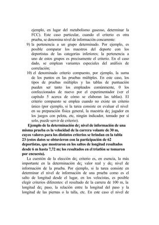 ejemplo, en lugar del metabolismo gaseoso, determinar la
      FCC). Este caso particular, cuando el criterio es otra
      prueba, se denomina nivel de información concurrente:
   9) la pertenencia a un grupo determinado. Por ejemplo, es
      posible comparar los maestros del deporte con los
      deportistas de las categorías inferiores; la pertenencia a
      uno de estos grupos es precisamente el criterio. En el caso
      dado, se emplean variantes especiales del análisis de
      correlación;
   10) el denominado criterio compuesto, por ejemplo, la suma
      de los puntos en las pruebas múltiples. En este caso, los
      tipos de pruebas múltiples y las tablas de puntuación
      pueden ser tanto los empleados comúnmente, 0 los
      confeccionados de nuevo por el experimentador (ver el
      capítulo 5 acerca de cómo se elaboran las tablas). El
      criterio compuesto se emplea cuando no existe un criterio
      único (por ejemplo, si la tarea consiste en evaluar el nivel
      en su preparación física general, la maestría de¡ jugador en
      los juegos con pelota, etc, ningún indicador, tomado por sí
      solo, puede servir de criterio).
    Ejemplo de la determinación de¡ nivel de información de una
misma prueba es la velocidad de la carrera volante de 30 m,
cuyos valores para los distintos criterios se brindan en la tabla
23 (estos datos se obtuvieron con la participación de 62
deportistas, que mostraron en los saltos de longitud resultados
desde 6 m hasta 7,72 m; los resultados en el triatlón se tomaron
por encuesta).
   La cuestión de la elección de¡ criterio es, en esencia, la más
importante en la determinación de¡ valor real y de¡ nivel de
información de la prueba. Por ejemplo, si la tarea consiste en
determinar el nivel de información de una prueba como es el
salto de longitud desde el lugar, en los velocistas, es posible
elegir criterios diferentes: el resultado de la carrera de 100 m, la
longitud de¡ paso, la relación entre la longitud del paso y la
longitud de las piernas o la talla, etc. En este caso el nivel de
 