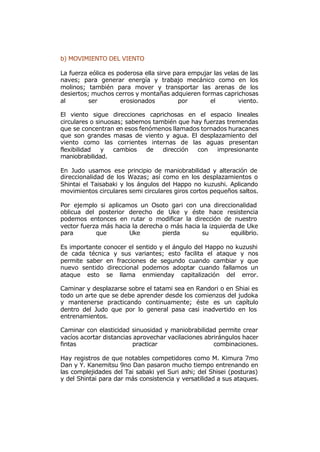 b) MOVIMIENTO DEL VIENTO

La fuerza eólica es poderosa ella sirve para empujar las velas de las
naves; para generar energía y trabajo mecánico como en los
molinos; también para mover y transportar las arenas de los
desiertos; muchos cerros y montañas adquieren formas caprichosas
al        ser        erosionados         por       el         viento.

El viento sigue direcciones caprichosas en el espacio lineales
circulares o sinuosas; sabemos también que hay fuerzas tremendas
que se concentran en esos fenómenos llamados tornados huracanes
que son grandes masas de viento y agua. El desplazamiento del
viento como las corrientes internas de las aguas presentan
flexibilidad   y   cambios   de   dirección  con    impresionante
maniobrabilidad.

En Judo usamos ese principio de maniobrabilidad y alteración de
direccionalidad de los Wazas; así como en los desplazamientos o
Shintai el Taisabaki y los ángulos del Happo no kuzushi. Aplicando
movimientos circulares semi circulares giros cortos pequeños saltos.

Por ejemplo si aplicamos un Osoto gari con una direccionalidad
oblicua del posterior derecho de Uke y éste hace resistencia
podemos entonces en rutar o modificar la dirección de nuestro
vector fuerza más hacia la derecha o más hacia la izquierda de Uke
para        que        Uke        pierda       su         equilibrio.

Es importante conocer el sentido y el ángulo del Happo no kuzushi
de cada técnica y sus variantes; esto facilita el ataque y nos
permite saber en fracciones de segundo cuando cambiar y que
nuevo sentido direccional podemos adoptar cuando fallamos un
ataque esto se llama enmienday capitalización del error.

Caminar y desplazarse sobre el tatami sea en Randori o en Shiai es
todo un arte que se debe aprender desde los comienzos del judoka
y mantenerse practicando continuamente; éste es un capítulo
dentro del Judo que por lo general pasa casi inadvertido en los
entrenamientos.

Caminar con elasticidad sinuosidad y maniobrabilidad permite crear
vacíos acortar distancias aprovechar vacilaciones abrirángulos hacer
fintas                   practicar                   combinaciones.

Hay registros de que notables competidores como M. Kimura 7mo
Dan y Y. Kanemitsu 9no Dan pasaron mucho tiempo entrenando en
las complejidades del Tai sabaki yel Suri ashi; del Shisei (posturas)
y del Shintai para dar más consistencia y versatilidad a sus ataques.
 