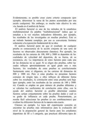 Evidentemente, es posible crear cierto criterio compuesto (por
ejemplo, determinar la suma de los puntos acumulados por una
escala cualquiera). Sin embargo, es mucho más efectiva la otra
vía, basada en el análisis de factor.
   El análisis factorial es uno de los métodos de la estadística
multidimensional (la palabra "multidimensional" indica que se
estudian a la vez muchos indicadores diferentes, por ejemplo,
los resultados de los investigados en muchas pruebas). Este es
un método bastante complejo, por eso es conveniente limitarse
solamente a la exposición fundamental de su idea.
  El análisis factorial parte de que el resultado de cualquier
prueba es consecuencia de la acción conjunta de una serie de
factores no observados directamente (latentes). Por ejemplo, los
resultados de las carreras de 100, 800 y 5000 m dependen de las
cualidades de velocidad del deportista, de su fuerza, de su
resistencia, etc. La importancia de estos factores para cada una
de las distancias no es igual. Si se eligen dos pruebas, sobre las
cuales influyen aproximadamente en igual grado uno o más
factores, los resultados de estas pruebas se correlacionarán
fuertemente entre sí (digamos, en las carreras de distancias de
800 y 1000 m). Pero si estas pruebas no presentan factores
comunes de ningún tipo, o ellos influyen de diferente forma
sobre los resultados, la correlación entre estas pruebas será baja
(por ejemplo, entre los resultados de las carreras de 100 y 5000
m). Cuando se emplea un gran número de pruebas diferentes y
se calculan los coeficientes de correlación entre ellas, con la
ayuda del análisis factorial es posible determinar cuántos
factores actúan conjuntamente sobre las pruebas dadas y cuál es
su grado de influencia en cada prueba. Posteriormente, ya
resulta fácil seleccionar las pruebas (o sus combinaciones) que
evalúan los diferentes factores de la manera más exacta.
  Citemos un ejemplo. La tarea del experimento consistía en
encontrar las pruebas más informativas para la evaluación del
nivel de la preparación general de fuerza para los estudiantes
deportistas de III a I categoría, que practican diferentes tipos de
 