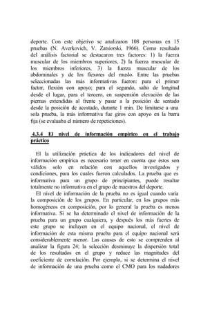 deporte. Con este objetivo se analizaron 108 personas en 15
pruebas (N. Averkovich, V. Zatsiorski, 1966). Como resultado
del análisis factorial se destacaron tres factores: 1) la fuerza
muscular de los miembros superiores, 2) la fuerza muscular de
los miembros inferiores, 3) la fuerza muscular de los
abdominales y de los flexores del muslo. Entre las pruebas
seleccionadas las más informativas fueron: para el primer
factor, flexión con apoyo; para el segundo, salto de longitud
desde el lugar, para el tercero, en suspensión elevación de las
piernas extendidas al frente y pasar a la posición de sentado
desde la posición de acostado, durante 1 min. De limitarse a una
sola prueba, la más informativa fue giros con apoyo en la barra
fija (se evaluaba el número de repeticiones).

4.3.4 El nivel de información empírico en el trabajo
práctico

   El la utilización práctica de los indicadores del nivel de
información empírica es necesario tener en cuenta que éstos son
válidos solo en relación con aquellos investigados y
condiciones, para los cuales fueron calculados. La prueba que es
informativa para un grupo de principiantes, puede resultar
totalmente no informativa en el grupo de maestros del deporte.
   El nivel de información de la prueba no es igual cuando varía
la composición de los grupos. En particular, en los grupos más
homogéneos en composición, por lo general la prueba es menos
informativa. Si se ha determinado el nivel de información de la
prueba para un grupo cualquiera, y después los más fuertes de
este grupo se incluyen en el equipo nacional, el nivel de
información de esta misma prueba para el equipo nacional será
considerablemente menor. Las causas de esto se comprenden al
analizar la figura 24; la selección desminuye la dispersión total
de los resultados en el grupo y reduce las magnitudes del
coeficiente de correlación. Por ejemplo, si se determina el nivel
de información de una prueba como el CMO para los nadadores
 
