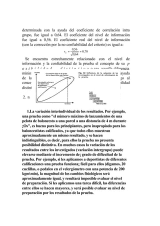 determinada con la ayuda del coeficiente de correlación intra
grupo, fue igual a 0,64. El coeficiente del nivel de información
fue igual a 0,56. El coeficiente real del nivel de información
(con la corrección por la no confiabilidad del criterio) es igual a:
                                   0,56
                           rtc =          = 0,70
                                   0,64
  Se encuentra estrechamente relacionado con el nivel de
información y la confiabilidad de la prueba el concepto de su p
osibi1idad               d i s t i n t i v a, o sea, aquella diferencia
mínima entre los investigados que se diagnostica con la ayuda
de la prueba (por su sentido, este concepto es análogo al
concepto de sensibilidad de un instrumento). La posibilidad
distintiva de la prueba depende de

2. n


   1.La variación interindividual de los resultados. Por ejemplo,
una prueba como "el número máximo de lanzamientos de una
pelota de baloncesto a una pared a una distancia de 4 m durante
¡Os", es buena para los principiantes, pero inapropiado para los
baloncestistas calificados, ya que todos ellos muestran
aproximadamente un mismo resultado, y se hacen
indistinguibles, es decir, para ellos la prueba no presenta
posibilidad distintiva. En muchos casos la variación de los
resultados entre los investigados (variación intergrupo) puede
elevarse mediante el incremento de¡ grado de dificultad de la
prueba. Por ejemplo, si les aplicamos a deportistas de diferentes
calificaciones una prueba funciona¡ fácil para ellos (digamos, 20
cuclillas, o pedaleo en el velergómetro con una potencia de 200
kgmmin), la magnitud de los cambios fisiológicos será
aproximadamente igual, y resultará imposible evaluar el nivel
de preparación. Si les aplicamos una tarea difícil, las diferencias
entre ellos se hacen mayores, y será posible evaluar su nivel de
preparación por los resultados de la prueba.
 