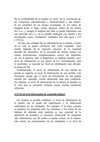 De la confiabilidad de la prueba (es decir, de la correlación de
las variaciones interindividual e intraindividual) y del criterio.
Si los resultados de un mismo investigado, en los saltos de
longitud desde el lugar, varían, digamos, dentro de los límites
de ± 10 cm , y aunque la longitud del salto se pueda determinar con
una precisión de ± 1cm , no es posible distinguir con certeza a los
investigados cuyos "verdaderos" resultados han sido igual a 315
y 316 cm.
    No hay una cantidad fija de información de la prueba, a partir
de la cual se pueda considerar ésta como aceptable. Aquí
mucho depende de la situación concreta: de la exactitud
deseada del pronóstico, de la necesidad de obtener aunque sea
ciertas informaciones complementarias acerca del deportista,
etc. En la práctica, para el diagnóstico se emplean pruebas cuyo
nivel de información no sea menor de 0,3. Generalmente, para
el pronóstico se necesita un nivel de información más elevado:
no menos de 0,6.
   Evidentemente, el nivel de información de una batería de
prueba es superior al nivel de información de una prueba. Con
frecuencia sucede que el nivel de información de una prueba
tomada por separado, resulta demasiado bajo para emplearla.
No obstante, el nivel de información de la batería de pruebas en
la cual ésta se encuentra incluida, puede resultar totalmente
suficiente.

4.3.5 El nivel de información de contenido (lógico)

   No siempre es posible establecer el nivel de información de
la prueba con la ayuda del experimento y la elaboración
matemática de sus resultados. Por ejemplo, si la tarea consiste
en preparar las preguntas para los exámenes o los temas de los
trabajos de diploma (esto tamb ién es una variedad de la
aplicación de pruebas), es necesario seleccionar las preguntas
más informativas, por las cuales se pueda evaluar, de la manera
más exacta, los conocimientos de los estudiantes y su nivel de
 